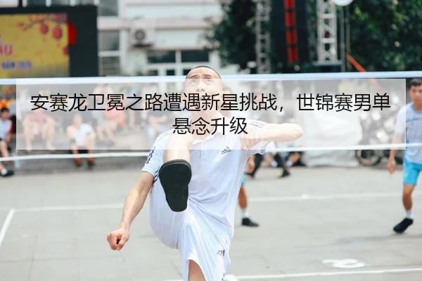 安赛龙卫冕之路遭遇新星挑战，世锦赛男单悬念升级
