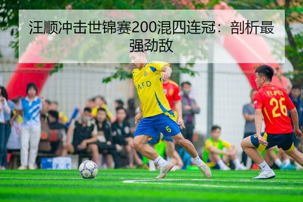 汪顺冲击世锦赛200混四连冠：剖析最强劲敌